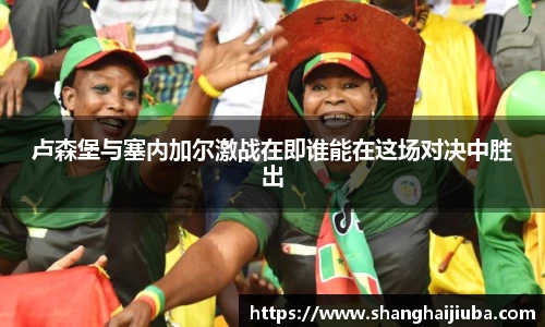 卢森堡与塞内加尔激战在即谁能在这场对决中胜出